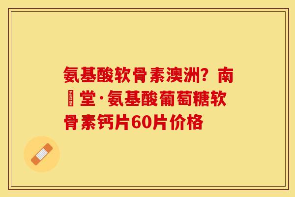 氨基酸软骨素澳洲？南雲堂·氨基酸葡萄糖软骨素钙片60片价格