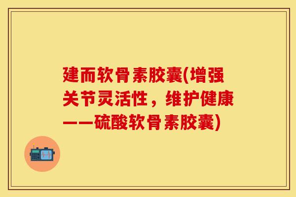 建而软骨素胶囊(增强关节灵活性，维护健康——硫酸软骨素胶囊)