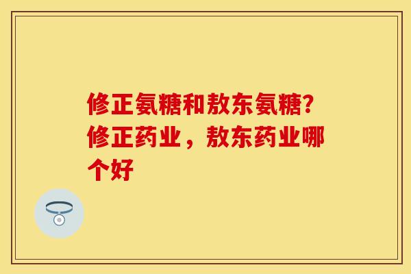 修正氨糖和敖东氨糖？修正药业，敖东药业哪个好