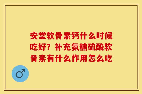 安堂软骨素钙什么时候吃好？补充氨糖硫酸软骨素有什么作用怎么吃-第1张图片-关节保镖