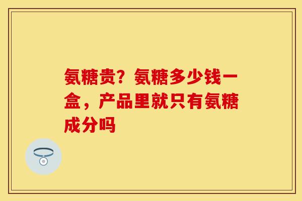 氨糖贵？氨糖多少钱一盒，产品里就只有氨糖成分吗