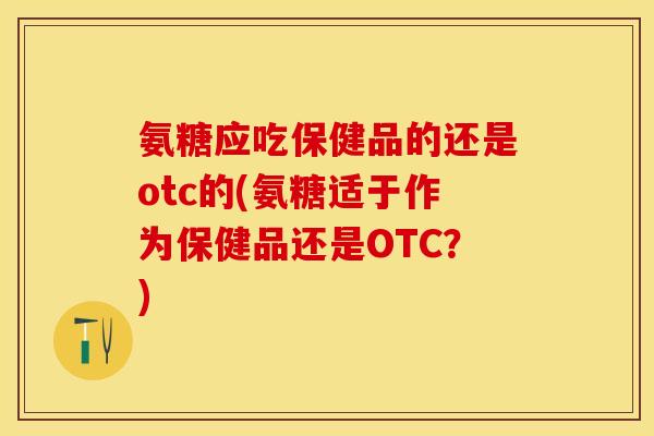 氨糖应吃保健品的还是otc的(氨糖适于作为保健品还是OTC？)