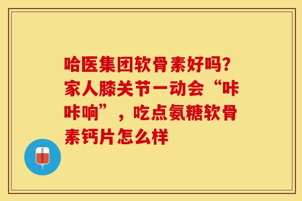 哈医集团软骨素好吗？家人膝关节一动会“咔咔响”，吃点氨糖软骨素钙片怎么样