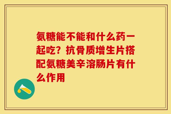 氨糖能不能和什么药一起吃？抗骨质增生片搭配氨糖美辛溶肠片有什么作用