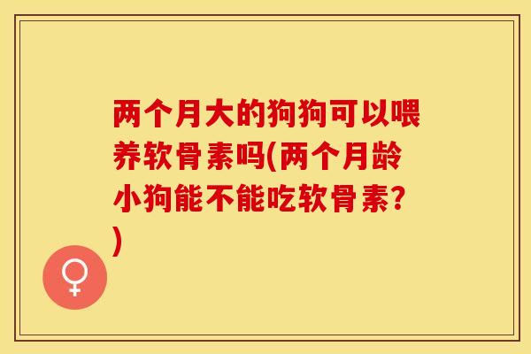 两个月大的狗狗可以喂养软骨素吗(两个月龄小狗能不能吃软骨素？)