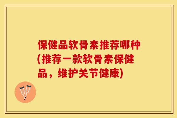 保健品软骨素推荐哪种(推荐一款软骨素保健品，维护关节健康)