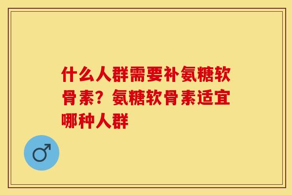 什么人群需要补氨糖软骨素？氨糖软骨素适宜哪种人群