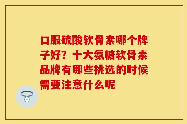 口服硫酸软骨素哪个牌子好？十大氨糖软骨素品牌有哪些挑选的时候需要注意什么呢
