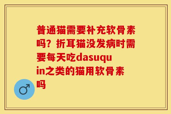 普通猫需要补充软骨素吗？折耳猫没发病时需要每天吃dasuquin之类的猫用软骨素吗