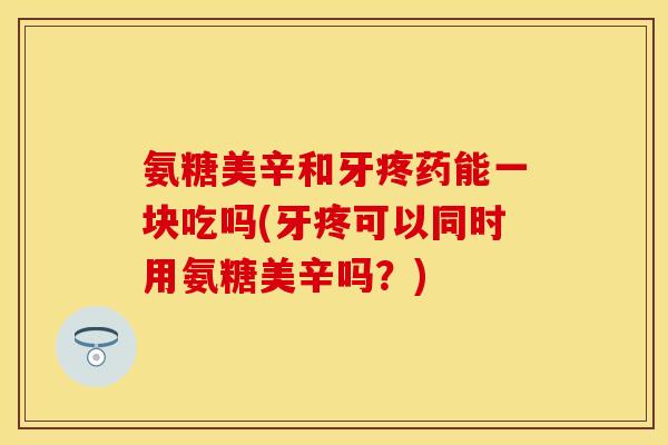 氨糖美辛和牙疼药能一块吃吗(牙疼可以同时用氨糖美辛吗？)