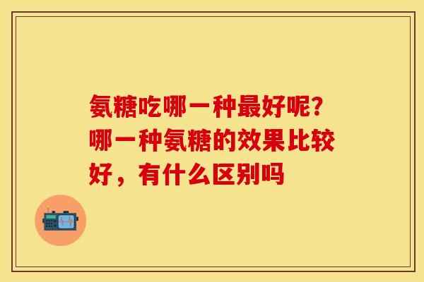 氨糖吃哪一种最好呢？哪一种氨糖的效果比较好，有什么区别吗