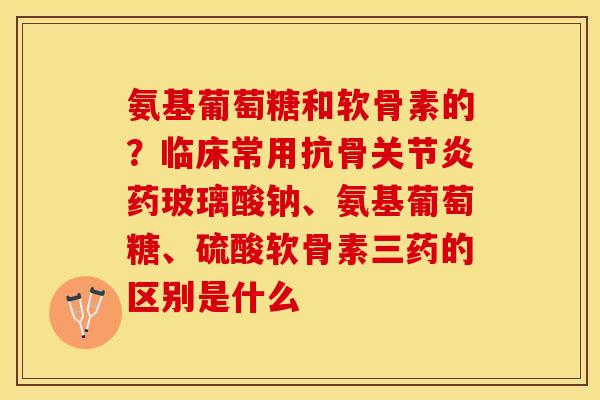 氨基葡萄糖和软骨素的？临床常用抗骨关节炎药玻璃酸钠、氨基葡萄糖、硫酸软骨素三药的区别是什么