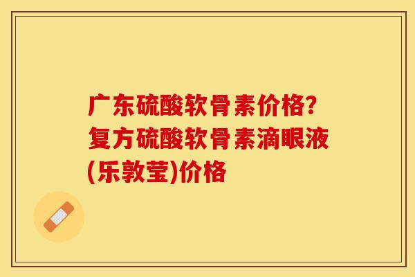 广东硫酸软骨素价格？复方硫酸软骨素滴眼液(乐敦莹)价格