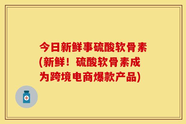 今日新鲜事硫酸软骨素(新鲜！硫酸软骨素成为跨境电商爆款产品)