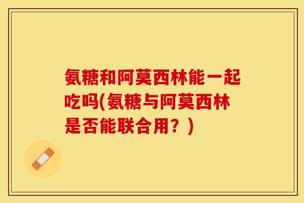 氨糖和阿莫西林能一起吃吗(氨糖与阿莫西林是否能联合用？)
