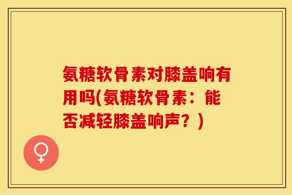 氨糖软骨素对膝盖响有用吗(氨糖软骨素：能否减轻膝盖响声？)