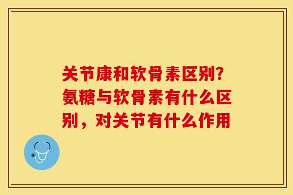关节康和软骨素区别？氨糖与软骨素有什么区别，对关节有什么作用