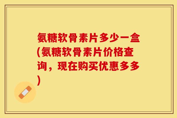 氨糖软骨素片多少一盒(氨糖软骨素片价格查询，现在购买优惠多多)
