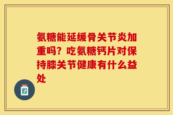 氨糖能延缓骨关节炎加重吗？吃氨糖钙片对保持膝关节健康有什么益处