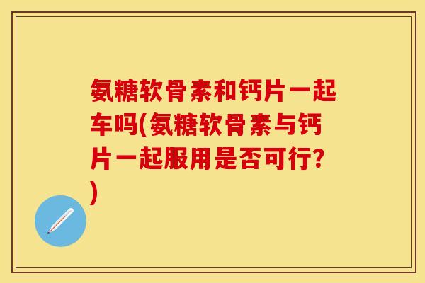 氨糖软骨素和钙片一起车吗(氨糖软骨素与钙片一起服用是否可行？)
