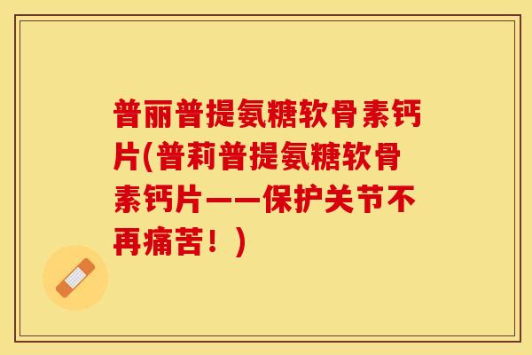 普丽普提氨糖软骨素钙片(普莉普提氨糖软骨素钙片——保护关节不再痛苦！)