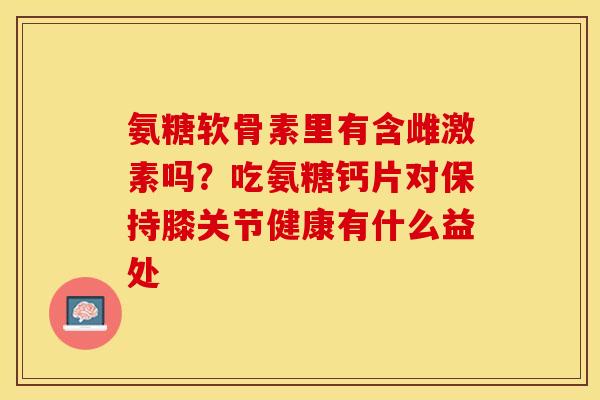 氨糖软骨素里有含雌激素吗？吃氨糖钙片对保持膝关节健康有什么益处-第1张图片-关节保镖