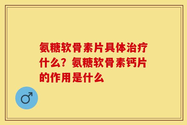 氨糖软骨素片具体治疗什么？氨糖软骨素钙片的作用是什么