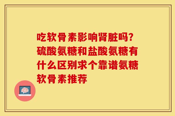 吃软骨素影响肾脏吗？硫酸氨糖和盐酸氨糖有什么区别求个靠谱氨糖软骨素推荐