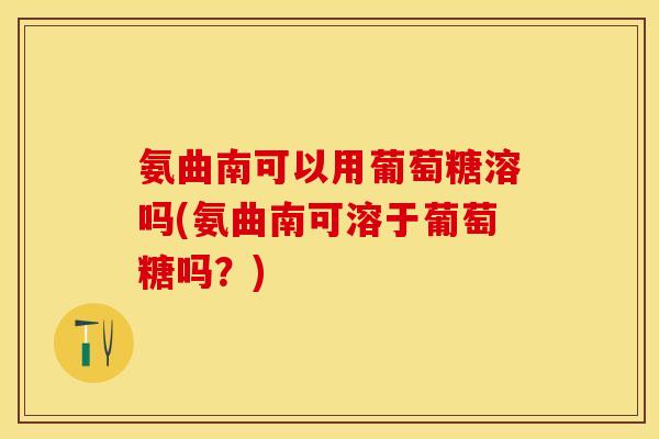 氨曲南可以用葡萄糖溶吗(氨曲南可溶于葡萄糖吗？)