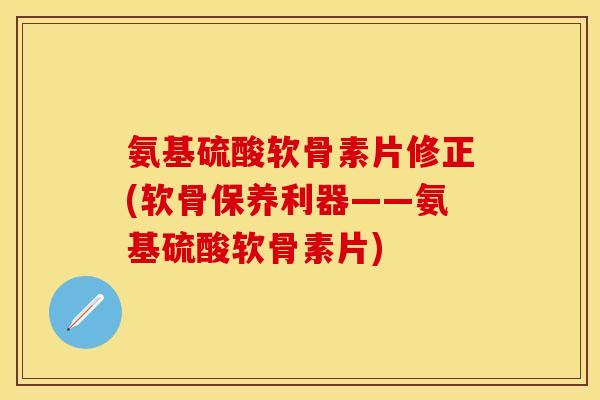 氨基硫酸软骨素片修正(软骨保养利器——氨基硫酸软骨素片)