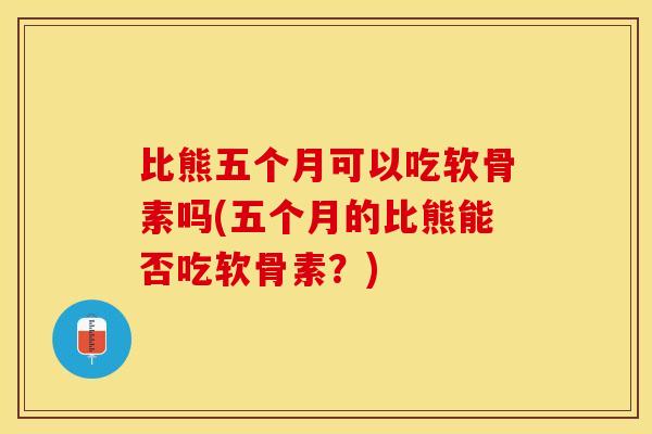 比熊五个月可以吃软骨素吗(五个月的比熊能否吃软骨素？)