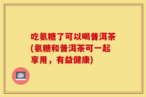 吃氨糖了可以喝普洱茶(氨糖和普洱茶可一起享用，有益健康)