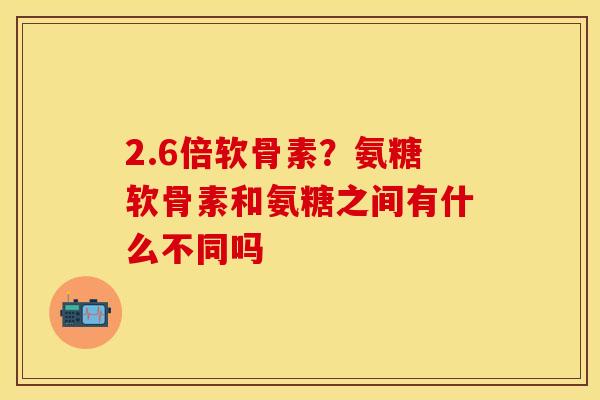 2.6倍软骨素？氨糖软骨素和氨糖之间有什么不同吗