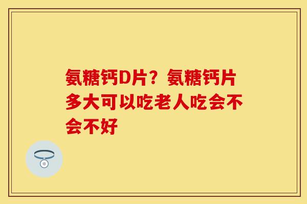 氨糖钙D片？氨糖钙片多大可以吃老人吃会不会不好