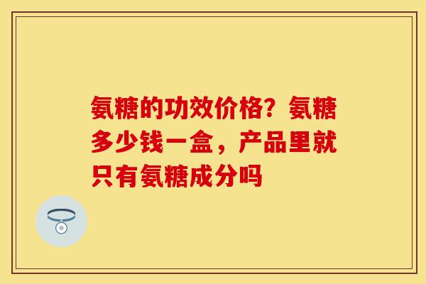 氨糖的功效价格？氨糖多少钱一盒，产品里就只有氨糖成分吗