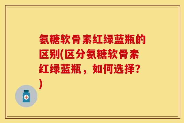 氨糖软骨素红绿蓝瓶的区别(区分氨糖软骨素红绿蓝瓶，如何选择？)