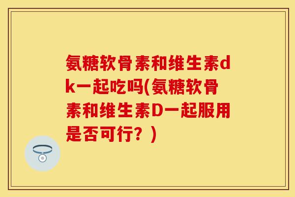 氨糖软骨素和维生素dk一起吃吗(氨糖软骨素和维生素D一起服用是否可行？)