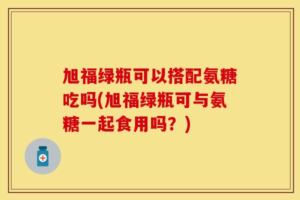 旭福绿瓶可以搭配氨糖吃吗(旭福绿瓶可与氨糖一起食用吗？)