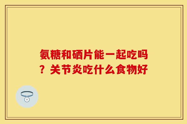 氨糖和硒片能一起吃吗？关节炎吃什么食物好