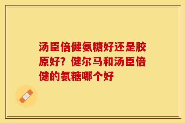 汤臣倍健氨糖好还是胶原好？健尔马和汤臣倍健的氨糖哪个好