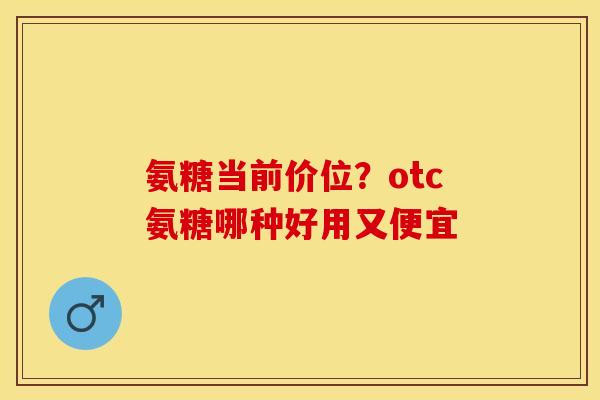 氨糖当前价位？otc氨糖哪种好用又便宜