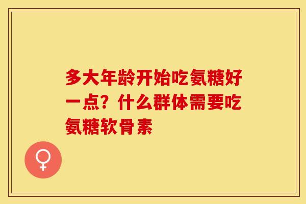 多大年龄开始吃氨糖好一点？什么群体需要吃氨糖软骨素