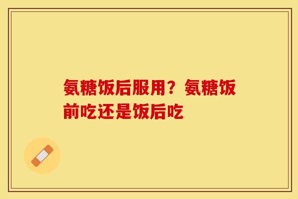氨糖饭后服用？氨糖饭前吃还是饭后吃-第1张图片-关节保镖