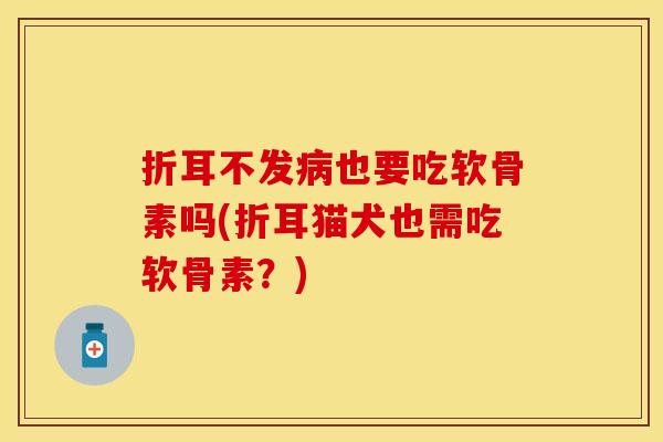 折耳不发病也要吃软骨素吗(折耳猫犬也需吃软骨素？)