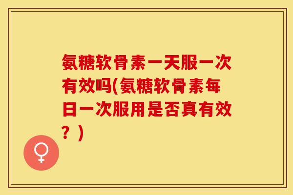 氨糖软骨素一天服一次有效吗(氨糖软骨素每日一次服用是否真有效？)