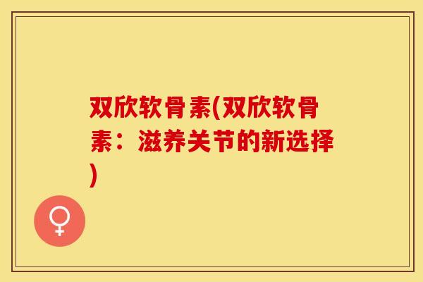 双欣软骨素(双欣软骨素：滋养关节的新选择)