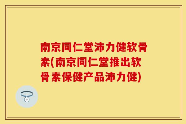 南京同仁堂沛力健软骨素(南京同仁堂推出软骨素保健产品沛力健)
