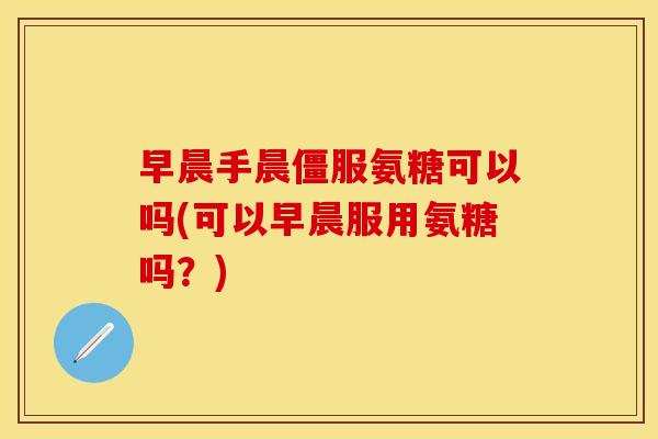 早晨手晨僵服氨糖可以吗(可以早晨服用氨糖吗？)