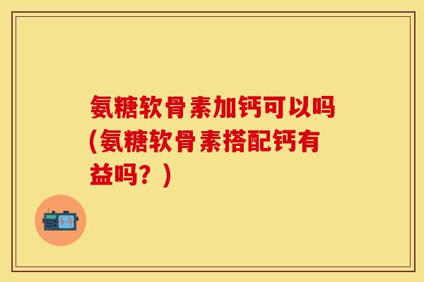 氨糖软骨素加钙可以吗(氨糖软骨素搭配钙有益吗？)