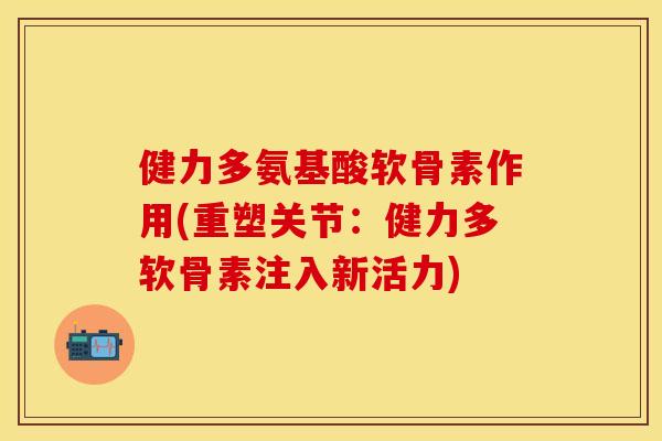 健力多氨基酸软骨素作用(重塑关节：健力多软骨素注入新活力)
